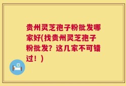 贵州灵芝孢子粉批发哪家好(找贵州灵芝孢子粉批发？这几家不可错过！)