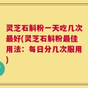 灵芝石斛粉一天吃几次最好(灵芝石斛粉最佳用法：每日分几次服用)