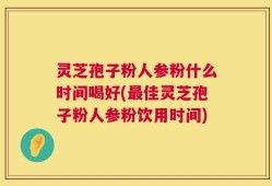 灵芝孢子粉人参粉什么时间喝好(最佳灵芝孢子粉人参粉饮用时间)