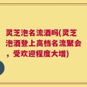 灵芝泡名流酒吗(灵芝泡酒登上高档名流聚会，受欢迎程度大增)