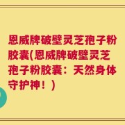 恩威牌破壁灵芝孢子粉胶囊(恩威牌破壁灵芝孢子粉胶囊：天然身体守护神！)