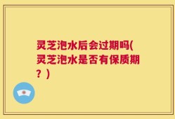 灵芝泡水后会过期吗(灵芝泡水是否有保质期？)