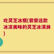 吃灵芝冰棍(尝尝这款冰凉美味的灵芝冰淇淋)