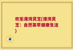 欢乐港湾灵芝(港湾灵芝：自然荟萃健康生活)