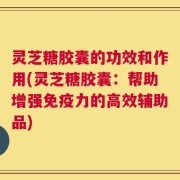 灵芝糖胶囊的功效和作用(灵芝糖胶囊：帮助增强免疫力的高效辅助品)