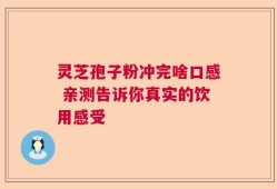 灵芝孢子粉冲完啥口感 亲测告诉你真实的饮用感受