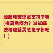 蜂胶和破壁灵芝孢子粉(提高免疫力？试试蜂胶和破壁灵芝孢子粉吧！)