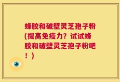 蜂胶和破壁灵芝孢子粉(提高免疫力？试试蜂胶和破壁灵芝孢子粉吧！)