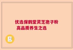 优选保鹤堂灵芝孢子粉 高品质养生之选