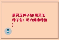 黑灵芝种子包(黑灵芝种子包：助力健康种植)