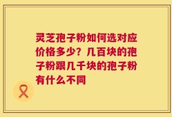 灵芝孢子粉如何选对应价格多少？几百块的孢子粉跟几千块的孢子粉有什么不同