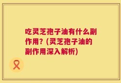 吃灵芝孢子油有什么副作用？(灵芝孢子油的副作用深入解析)