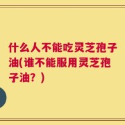 什么人不能吃灵芝孢子油(谁不能服用灵芝孢子油？)