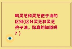 喝灵芝和灵芝孢子油的区别(区分灵芝和灵芝孢子油，你真的知道吗？)