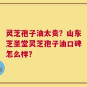 灵芝孢子油太贵？山东芝圣堂灵芝孢子油口碑怎么样？