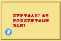 灵芝孢子油太贵？山东芝圣堂灵芝孢子油口碑怎么样？