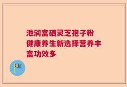 池润富硒灵芝孢子粉 健康养生新选择营养丰富功效多
