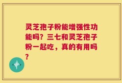 灵芝孢子粉能增强性功能吗？三七和灵芝孢子粉一起吃，真的有用吗？