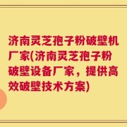 济南灵芝孢子粉破壁机厂家(济南灵芝孢子粉破壁设备厂家，提供高效破壁技术方案)