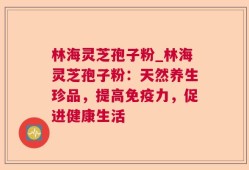 林海灵芝孢子粉_林海灵芝孢子粉：天然养生珍品，提高免疫力，促进健康生活