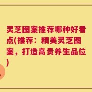 灵芝图案推荐哪种好看点(推荐：精美灵芝图案，打造高贵养生品位)