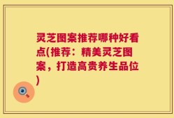 灵芝图案推荐哪种好看点(推荐：精美灵芝图案，打造高贵养生品位)