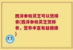 西洋参和灵芝可以煲排骨(西洋参和灵芝煲排骨，营养丰富有益健康)
