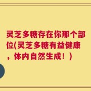 灵芝多糖存在你那个部位(灵芝多糖有益健康，体内自然生成！)