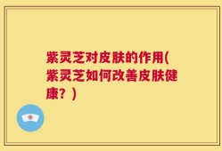 紫灵芝对皮肤的作用(紫灵芝如何改善皮肤健康？)
