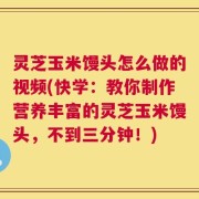 灵芝玉米馒头怎么做的视频(快学：教你制作营养丰富的灵芝玉米馒头，不到三分钟！)