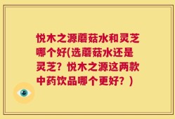 悦木之源蘑菇水和灵芝哪个好(选蘑菇水还是灵芝？悦木之源这两款中药饮品哪个更好？)