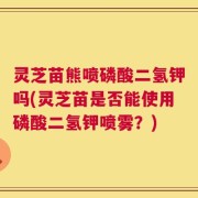 灵芝苗熊喷磷酸二氢钾吗(灵芝苗是否能使用磷酸二氢钾喷雾？)