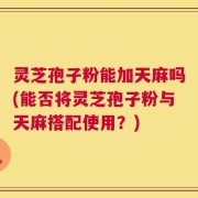 灵芝孢子粉能加天麻吗(能否将灵芝孢子粉与天麻搭配使用？)