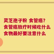 灵芝孢子粉 食管癌？食管癌放疗时候吃什么食物最好要注意什么