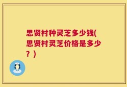 思贤村种灵芝多少钱(思贤村灵芝价格是多少？)