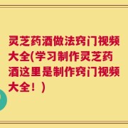 灵芝药酒做法窍门视频大全(学习制作灵芝药酒这里是制作窍门视频大全！)