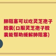 肺阻塞可以吃灵芝孢子胶囊(口服灵芝孢子胶囊能帮助缓解肺阻塞)