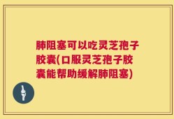 肺阻塞可以吃灵芝孢子胶囊(口服灵芝孢子胶囊能帮助缓解肺阻塞)