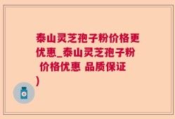 泰山灵芝孢子粉价格更优惠_泰山灵芝孢子粉 价格优惠 品质保证)