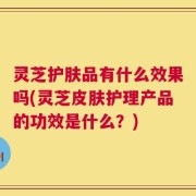 灵芝护肤品有什么效果吗(灵芝皮肤护理产品的功效是什么？)