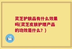灵芝护肤品有什么效果吗(灵芝皮肤护理产品的功效是什么？)