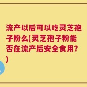流产以后可以吃灵芝孢子粉么(灵芝孢子粉能否在流产后安全食用？)