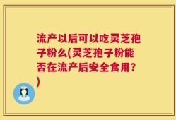 流产以后可以吃灵芝孢子粉么(灵芝孢子粉能否在流产后安全食用？)