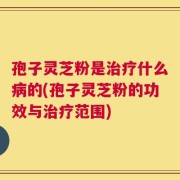 孢子灵芝粉是治疗什么病的(孢子灵芝粉的功效与治疗范围)