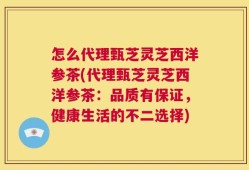 怎么代理甄芝灵芝西洋参茶(代理甄芝灵芝西洋参茶：品质有保证，健康生活的不二选择)