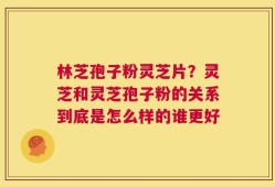 林芝孢子粉灵芝片？灵芝和灵芝孢子粉的关系到底是怎么样的谁更好