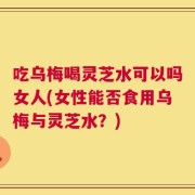 吃乌梅喝灵芝水可以吗女人(女性能否食用乌梅与灵芝水？)