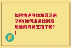 如何快速寻找海灵芝孢子粉(如何迅速找到高质量的海灵芝孢子粉？)