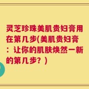 灵芝珍珠美肌贵妇膏用在第几步(美肌贵妇膏：让你的肌肤焕然一新的第几步？)