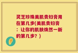 灵芝珍珠美肌贵妇膏用在第几步(美肌贵妇膏：让你的肌肤焕然一新的第几步？)